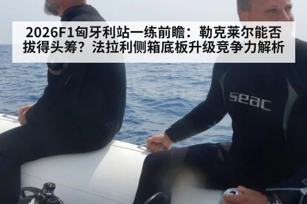 2026F1匈牙利站一练前瞻:勒克莱尔能否拔得头筹?法拉利侧箱底板升级竞争力解析